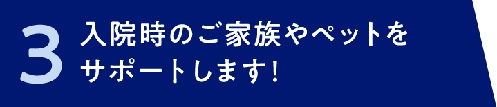 3 入院時のご家族やペットをサポートします！