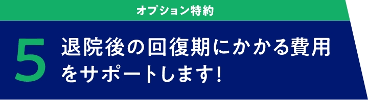 オプション特約　5 退院後の回復期にかかる費用をサポートします！