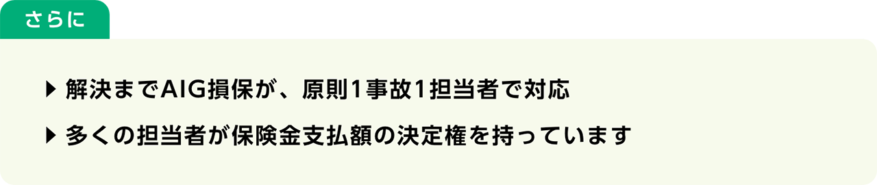 さらに　解決までAIG損保が、原則1事故1担当者で対応　多くの担当者が保険金支払額の決定権を持っています