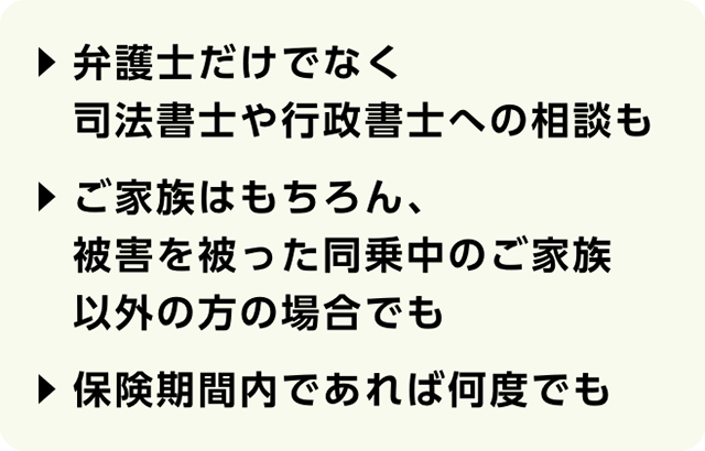 弁護士だけでなく司法書士や行政書士への相談も　ご家族はもちろん、被害を被った同乗中のご家族以外の方の場合でも　保険期間内であれば何度でも