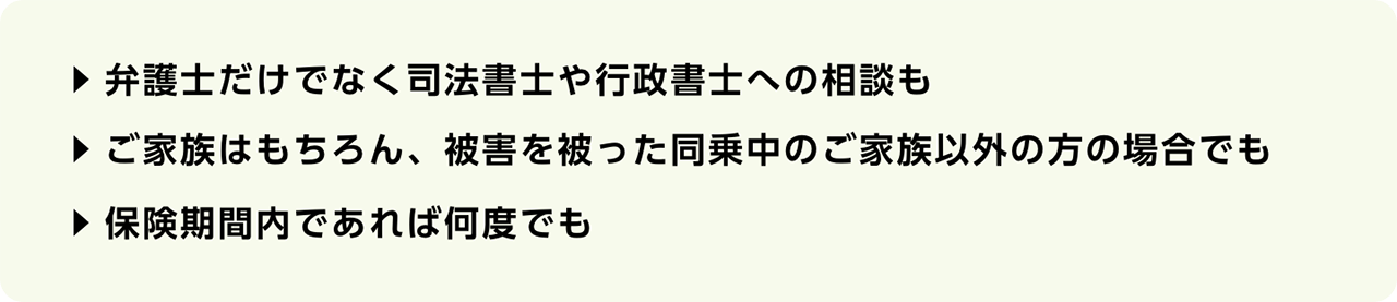 弁護士だけでなく司法書士や行政書士への相談も　ご家族はもちろん、被害を被った同乗中のご家族以外の方の場合でも　保険期間内であれば何度でも